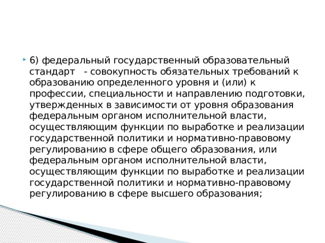 6) федеральный государственный образовательный стандарт - совокупность обязательных требований к образованию определенного уровня и (или) к профессии, специальности и направлению подготовки, утвержденных в зависимости от уровня образования федеральным органом исполнительной власти, осуществляющим функции по выработке и реализации государственной политики и нормативно-правовому регулированию в сфере общего образования, или федеральным органом исполнительной власти, осуществляющим функции по выработке и реализации государственной политики и нормативно-правовому регулированию в сфере высшего образования;