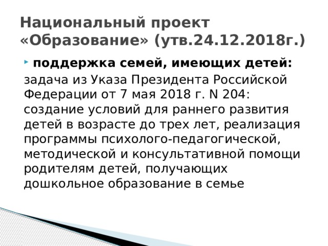 Национальный проект «Образование» (утв.24.12.2018г.) поддержка семей, имеющих детей: задача из Указа Президента Российской Федерации от 7 мая 2018 г. N 204: создание условий для раннего развития детей в возрасте до трех лет, реализация программы психолого-педагогической, методической и консультативной помощи родителям детей, получающих дошкольное образование в семье