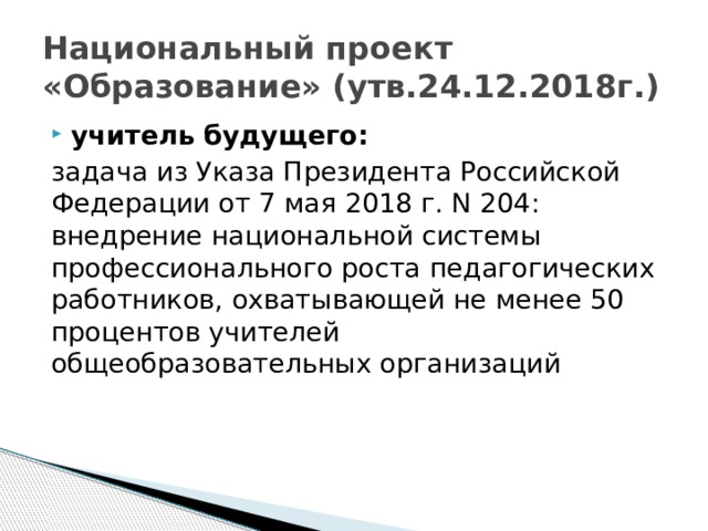 Национальный проект «Образование» (утв.24.12.2018г.) учитель будущего: задача из Указа Президента Российской Федерации от 7 мая 2018 г. N 204: внедрение национальной системы профессионального роста педагогических работников, охватывающей не менее 50 процентов учителей общеобразовательных организаций