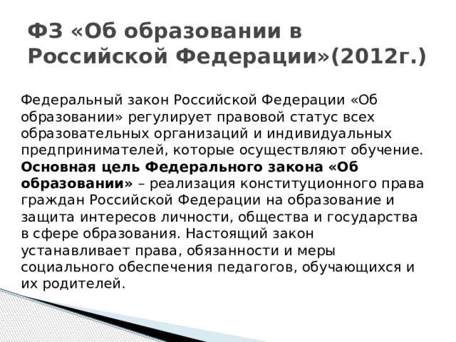 ФЗ «Об образовании в Российской Федерации»(2012г.) Федеральный закон Российской Федерации «Об образовании» регулирует правовой статус всех образовательных организаций и индивидуальных предпринимателей, которые осуществляют обучение. Основная цель Федерального закона «Об образовании» – реализация конституционного права граждан Российской Федерации на образование и защита интересов личности, общества и государства в сфере образования. Настоящий закон устанавливает права, обязанности и меры социального обеспечения педагогов, обучающихся и их родителей.