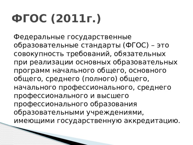 ФГОС (2011г.) Федеральные государственные образовательные стандарты (ФГОС) – это совокупность требований, обязательных при реализации основных образовательных программ начального общего, основного общего, среднего (полного) общего, начального профессионального, среднего профессионального и высшего профессионального образования образовательными учреждениями, имеющими государственную аккредитацию.