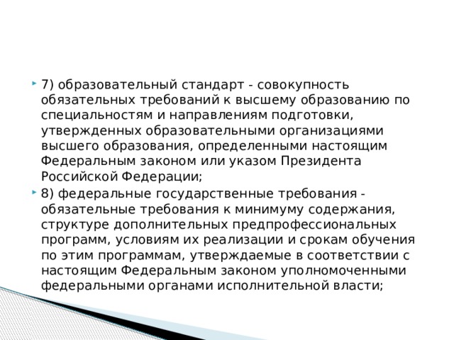 7) образовательный стандарт - совокупность обязательных требований к высшему образованию по специальностям и направлениям подготовки, утвержденных образовательными организациями высшего образования, определенными настоящим Федеральным законом или указом Президента Российской Федерации; 8) федеральные государственные требования - обязательные требования к минимуму содержания, структуре дополнительных предпрофессиональных программ, условиям их реализации и срокам обучения по этим программам, утверждаемые в соответствии с настоящим Федеральным законом уполномоченными федеральными органами исполнительной власти;