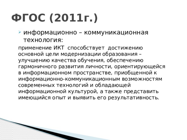 ФГОС (2011г.) информационно – коммуникационная технология: применение ИКТ  способствует  достижению основной цели модернизации образования – улучшению качества обучения, обеспечению гармоничного развития личности, ориентирующейся в информационном пространстве, приобщенной к информационно-коммуникационным возможностям современных технологий и обладающей информационной культурой, а также представить имеющийся опыт и выявить его результативность.