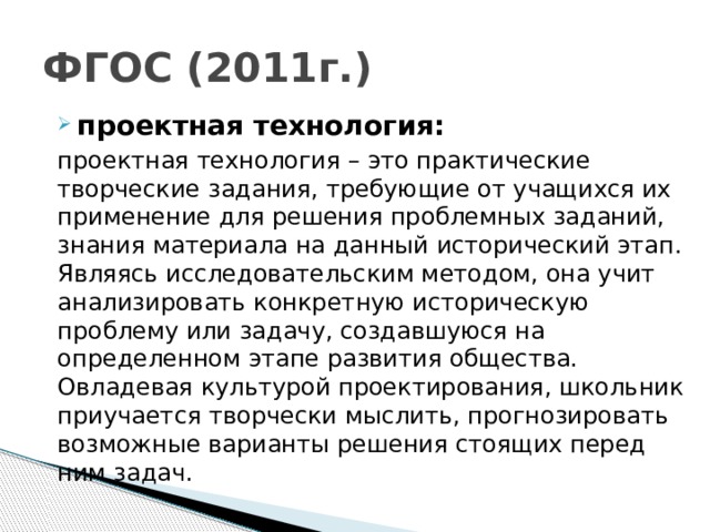 ФГОС (2011г.) проектная технология: проектная технология – это практические творческие задания, требующие от учащихся их применение для решения проблемных заданий, знания материала на данный исторический этап. Являясь исследовательским методом, она учит анализировать конкретную историческую проблему или задачу, создавшуюся на определенном этапе развития общества. Овладевая культурой проектирования, школьник приучается творчески мыслить, прогнозировать возможные варианты решения стоящих перед ним задач. 