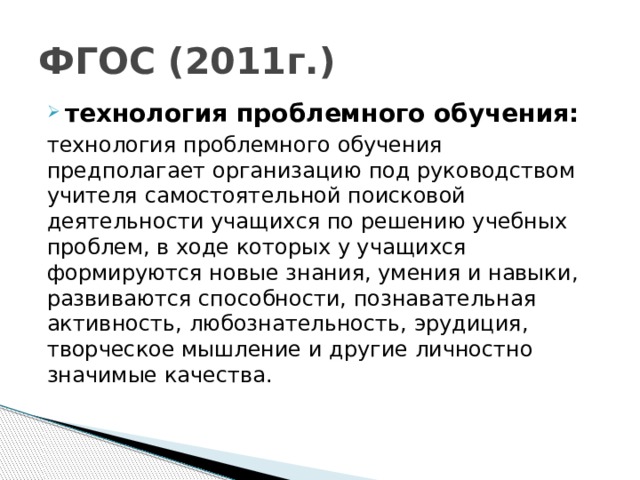 ФГОС (2011г.) технология проблемного обучения: технология проблемного обучения предполагает организацию под руководством учителя самостоятельной поисковой деятельности учащихся по решению учебных проблем, в ходе которых у учащихся формируются новые знания, умения и навыки, развиваются способности, познавательная активность, любознательность, эрудиция, творческое мышление и другие личностно значимые качества.