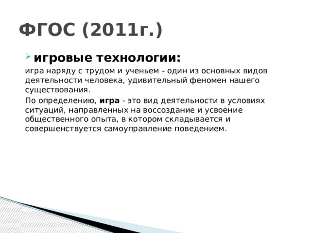 ФГОС (2011г.) игровые технологии: игра наряду с трудом и ученьем - один из основных видов деятельности человека, удивительный феномен нашего существования. По определению, игра  - это вид деятельности в условиях ситуаций, направленных на воссоздание и усвоение общественного опыта, в котором складывается и совершенствуется самоуправление поведением.