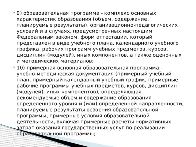 9) образовательная программа - комплекс основных характеристик образования (объем, содержание, планируемые результаты), организационно-педагогических условий и в случаях, предусмотренных настоящим Федеральным законом, форм аттестации, который представлен в виде учебного плана, календарного учебного графика, рабочих программ учебных предметов, курсов, дисциплин (модулей), иных компонентов, а также оценочных и методических материалов; 10) примерная основная образовательная программа - учебно-методическая документация (примерный учебный план, примерный календарный учебный график, примерные рабочие программы учебных предметов, курсов, дисциплин (модулей), иных компонентов), определяющая рекомендуемые объем и содержание образования определенного уровня и (или) определенной направленности, планируемые результаты освоения образовательной программы, примерные условия образовательной деятельности, включая примерные расчеты нормативных затрат оказания государственных услуг по реализации образовательной программы;