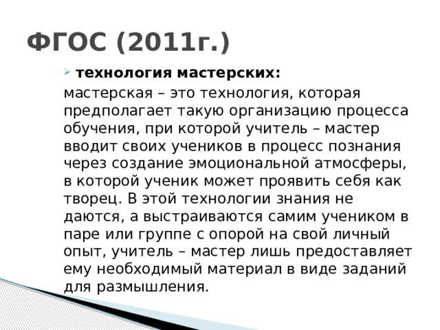 ФГОС (2011г.) технология мастерских: мастерская – это технология, которая предполагает такую организацию процесса обучения, при которой учитель – мастер вводит своих учеников в процесс познания через создание эмоциональной атмосферы, в которой ученик может проявить себя как творец. В этой технологии знания не даются, а выстраиваются самим учеником в паре или группе с опорой на свой личный опыт, учитель – мастер лишь предоставляет ему необходимый материал в виде заданий для размышления.