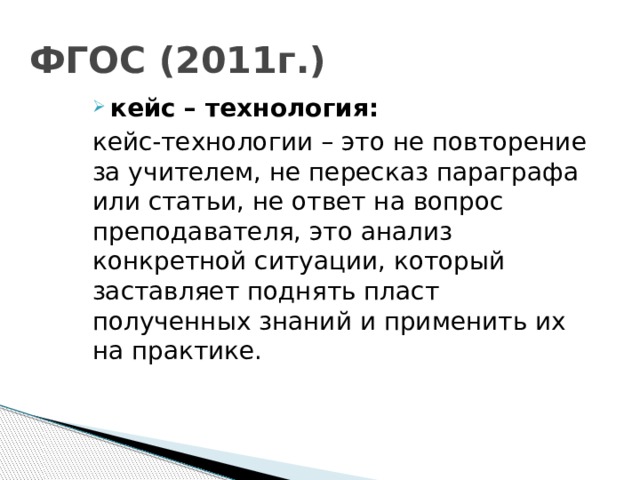 ФГОС (2011г.) кейс – технология: кейс-технологии – это не повторение за учителем, не пересказ параграфа или статьи, не ответ на вопрос преподавателя, это анализ конкретной ситуации, который заставляет поднять пласт полученных знаний и применить их на практике.