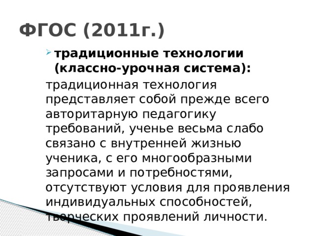 ФГОС (2011г.) традиционные технологии (классно-урочная система): традиционная технология представляет собой прежде всего авторитарную педагогику требований, ученье весьма слабо связано с внутренней жизнью ученика, с его многообразными запросами и потребностями, отсутствуют условия для проявления индивидуальных способностей, творческих проявлений личности.