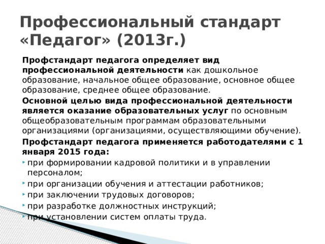 Профессиональный стандарт «Педагог» (2013г.) Профстандарт педагога определяет вид профессиональной деятельности  как дошкольное образование, начальное общее образование, основное общее образование, среднее общее образование. Основной целью вида профессиональной деятельности является оказание образовательных услуг  по основным общеобразовательным программам образовательными организациями (организациями, осуществляющими обучение). Профстандарт педагога применяется работодателями с 1 января 2015 года: