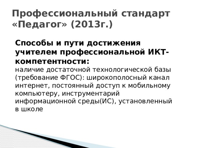 Профессиональный стандарт «Педагог» (2013г.) Способы и пути достижения учителем профессиональной ИКТ- компетентности:  наличие достаточной технологической базы (требование ФГОС): широкополосный канал интернет, постоянный доступ к мобильному компьютеру, инструментарий информационной среды(ИС), установленный в школе