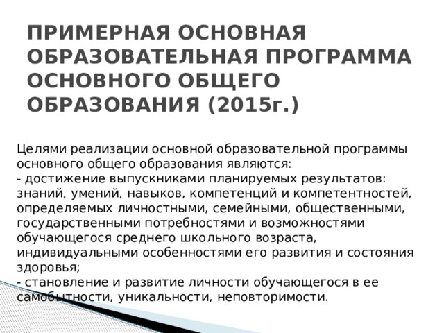 ПРИМЕРНАЯ ОСНОВНАЯ ОБРАЗОВАТЕЛЬНАЯ ПРОГРАММА  ОСНОВНОГО ОБЩЕГО ОБРАЗОВАНИЯ (2015г.)   Целями реализации основной образовательной программы основного общего образования являются: - достижение выпускниками планируемых результатов: знаний, умений, навыков, компетенций и компетентностей, определяемых личностными, семейными, общественными, государственными потребностями и возможностями обучающегося среднего школьного возраста, индивидуальными особенностями его развития и состояния здоровья; - становление и развитие личности обучающегося в ее самобытности, уникальности, неповторимости.