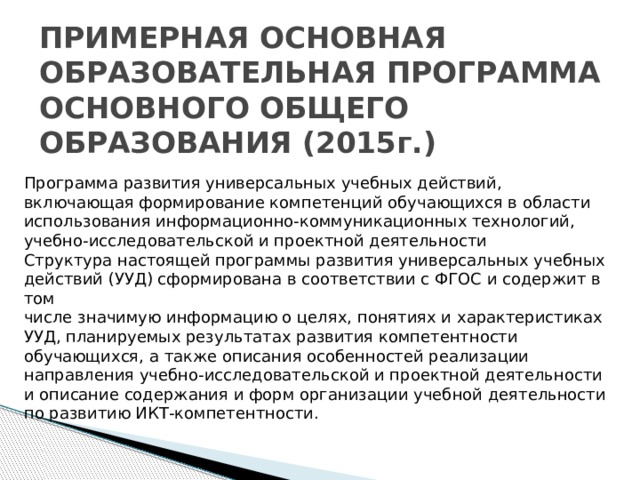 ПРИМЕРНАЯ ОСНОВНАЯ ОБРАЗОВАТЕЛЬНАЯ ПРОГРАММА  ОСНОВНОГО ОБЩЕГО ОБРАЗОВАНИЯ (2015г.)   Программа развития универсальных учебных действий,  включающая формирование компетенций обучающихся в области  использования информационно-коммуникационных технологий, учебно-исследовательской и проектной деятельности  Структура настоящей программы развития универсальных учебных  действий (УУД) сформирована в соответствии с ФГОС и содержит в том  числе значимую информацию о целях, понятиях и характеристиках УУД, планируемых результатах развития компетентности обучающихся, а также описания особенностей реализации направления учебно-исследовательской и проектной деятельности и описание содержания и форм организации учебной деятельности по развитию ИКТ-компетентности.