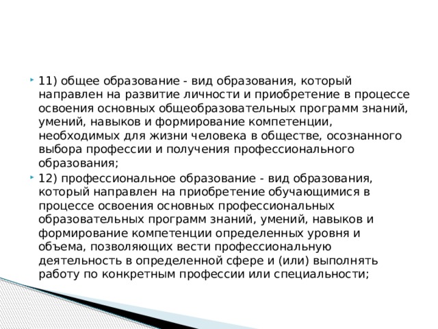 11) общее образование - вид образования, который направлен на развитие личности и приобретение в процессе освоения основных общеобразовательных программ знаний, умений, навыков и формирование компетенции, необходимых для жизни человека в обществе, осознанного выбора профессии и получения профессионального образования; 12) профессиональное образование - вид образования, который направлен на приобретение обучающимися в процессе освоения основных профессиональных образовательных программ знаний, умений, навыков и формирование компетенции определенных уровня и объема, позволяющих вести профессиональную деятельность в определенной сфере и (или) выполнять работу по конкретным профессии или специальности;