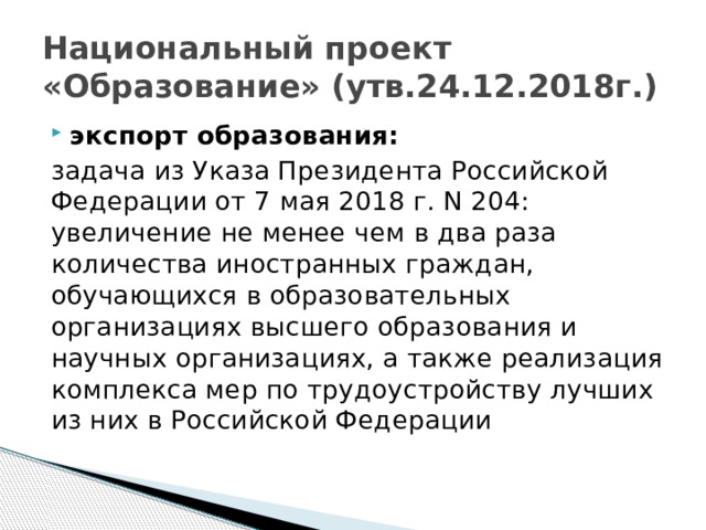 Национальный проект «Образование» (утв.24.12.2018г.) экспорт образования: задача из Указа Президента Российской Федерации от 7 мая 2018 г. N 204: увеличение не менее чем в два раза количества иностранных граждан, обучающихся в образовательных организациях высшего образования и научных организациях, а также реализация комплекса мер по трудоустройству лучших из них в Российской Федерации