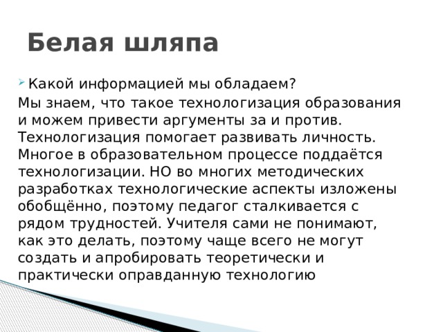 Белая шляпа Какой информацией мы обладаем? Мы знаем, что такое технологизация образования и можем привести аргументы за и против. Технологизация помогает развивать личность. Многое в образовательном процессе поддаётся технологизации. НО во многих методических разработках технологические аспекты изложены обобщённо, поэтому педагог сталкивается с рядом трудностей. Учителя сами не понимают, как это делать, поэтому чаще всего не могут создать и апробировать теоретически и практически оправданную технологию