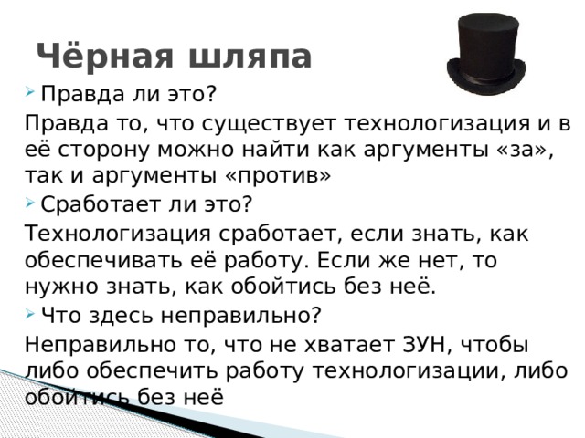 Чёрная шляпа Правда ли это? Правда то, что существует технологизация и в её сторону можно найти как аргументы «за», так и аргументы «против» Сработает ли это? Технологизация сработает, если знать, как обеспечивать её работу. Если же нет, то нужно знать, как обойтись без неё. Что здесь неправильно? Неправильно то, что не хватает ЗУН, чтобы либо обеспечить работу технологизации, либо обойтись без неё