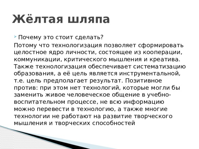 Жёлтая шляпа Почему это стоит сделать? Потому что технологизация позволяет сформировать целостное ядро личности, состоящее из кооперации, коммуникации, критического мышления и креатива. Также технологизация обеспечивает систематизацию образования, а её цель является инструментальной, т.е. цель предполагает результат. Позитивное против: при этом нет технологий, которые могли бы заменить живое человеческое общение в учебно-воспитательном процессе, не всю информацию можно перевести в технологию, а также многие технологии не работают на развитие творческого мышления и творческих способностей