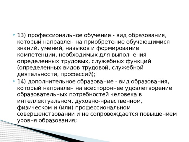 13) профессиональное обучение - вид образования, который направлен на приобретение обучающимися знаний, умений, навыков и формирование компетенции, необходимых для выполнения определенных трудовых, служебных функций (определенных видов трудовой, служебной деятельности, профессий); 14) дополнительное образование - вид образования, который направлен на всестороннее удовлетворение образовательных потребностей человека в интеллектуальном, духовно-нравственном, физическом и (или) профессиональном совершенствовании и не сопровождается повышением уровня образования;