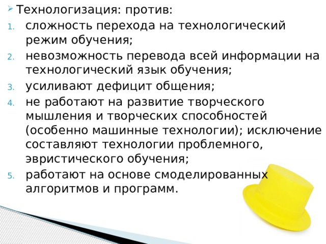 Технологизация: против: сложность перехода на технологический режим обучения; невозможность перевода всей информации на технологический язык обучения; усиливают дефицит общения; не работают на развитие творческого мышления и творческих способностей (особенно машинные технологии); исключение составляют технологии проблемного, эвристического обучения; работают на основе смоделированных алгоритмов и программ.