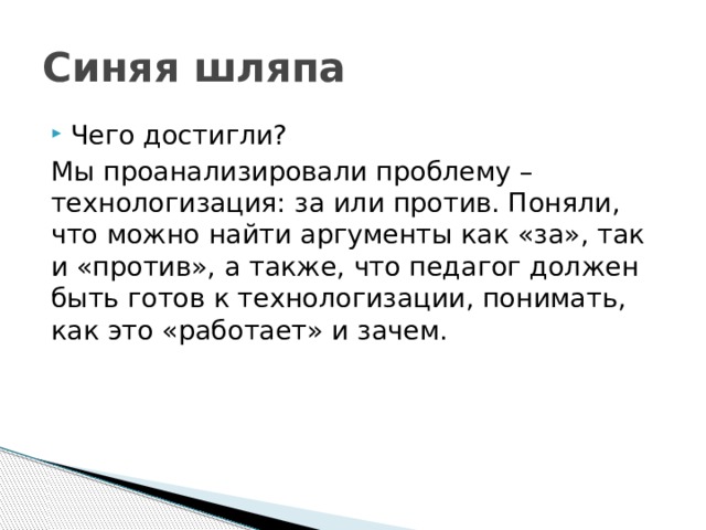 Синяя шляпа Чего достигли? Мы проанализировали проблему – технологизация: за или против. Поняли, что можно найти аргументы как «за», так и «против», а также, что педагог должен быть готов к технологизации, понимать, как это «работает» и зачем.