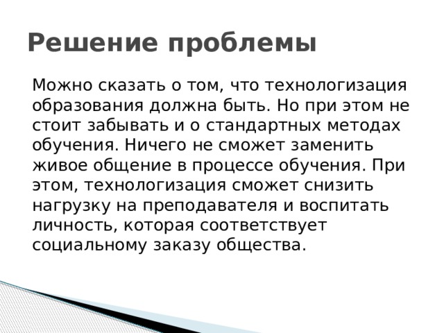 Решение проблемы Можно сказать о том, что технологизация образования должна быть. Но при этом не стоит забывать и о стандартных методах обучения. Ничего не сможет заменить живое общение в процессе обучения. При этом, технологизация сможет снизить нагрузку на преподавателя и воспитать личность, которая соответствует социальному заказу общества.