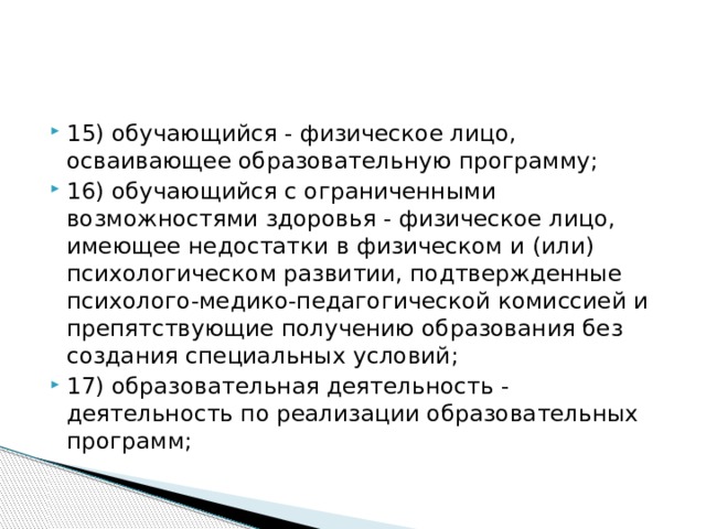 15) обучающийся - физическое лицо, осваивающее образовательную программу; 16) обучающийся с ограниченными возможностями здоровья - физическое лицо, имеющее недостатки в физическом и (или) психологическом развитии, подтвержденные психолого-медико-педагогической комиссией и препятствующие получению образования без создания специальных условий; 17) образовательная деятельность - деятельность по реализации образовательных программ;