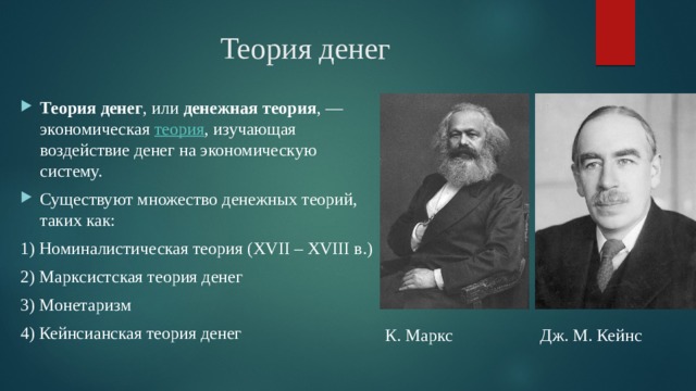 Теория денег Теория денег , или денежная теория , — экономическая теория , изучающая воздействие денег на экономическую систему. Существуют множество денежных теорий, таких как: 1) Номиналистическая теория (XVII – XVIII в.) 2) Марксистская теория денег 3) Монетаризм 4) Кейнсианская теория денег К. Маркс Дж. М. Кейнс