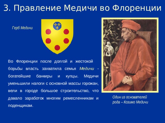 3. Правление Медичи во Флоренции Герб Медичи Во Флоренции после долгой и жестокой борьбы власть захватила семья Медичи - богатейшие банкиры и купцы. Медичи уменьшили налоги с основной массы горожан, вели в городе большое строительство, что давало заработок многим ремесленникам и поденщикам. Один из основателей рода – Козимо Медичи