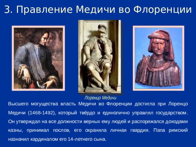 3. Правление Медичи во Флоренции Лоренцо Медичи Высшего могущества власть Медичи во Флоренции достигла при Лоренцо Медичи (1468-1492), который твёрдо и единолично управлял государством. Он утверждал на все должности верных ему людей и распоряжался доходами казны, принимал послов, его охраняла личная гвардия. Папа римский назначил кардиналом его 14-летнего сына.