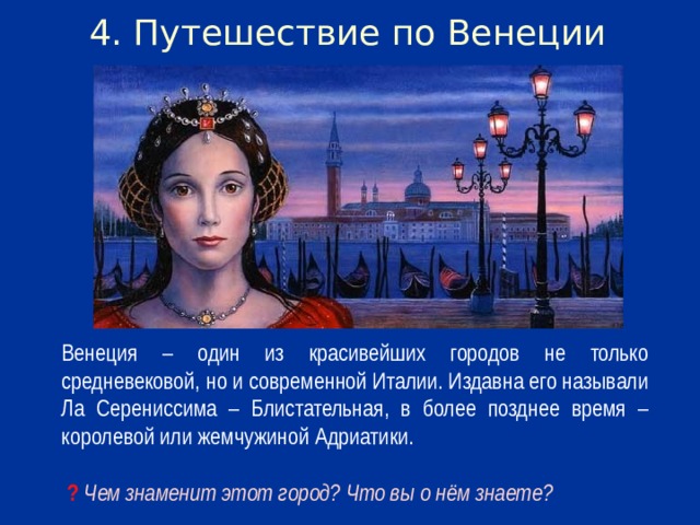 4. Путешествие по Венеции Венеция – один из красивейших городов не только средневековой, но и современной Италии. Издавна его называли Ла Серениссима – Блистательная, в более позднее время – королевой или жемчужиной Адриатики.  ? Чем знаменит этот город? Что вы о нём знаете?