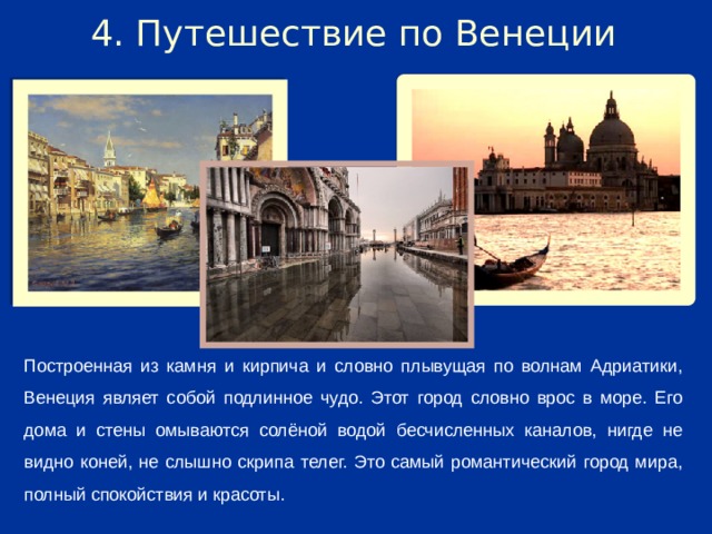 4. Путешествие по Венеции Построенная из камня и кирпича и словно плывущая по волнам Адриатики, Венеция являет собой подлинное чудо. Этот город словно врос в море. Его дома и стены омываются солёной водой бесчисленных каналов, нигде не видно коней, не слышно скрипа телег. Это самый романтический город мира, полный спокойствия и красоты.