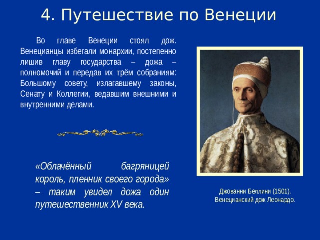 4. Путешествие по Венеции Во главе Венеции стоял дож. Венецианцы избегали монархии, постепенно лишив главу государства – дожа – полномочий и передав их трём собраниям: Большому совету, излагавшему законы, Сенату и Коллегии, ведавшим внешними и внутренними делами. «Облачённый багряницей король, пленник своего города» – таким увидел дожа один путешественник XV века. Джованни Беллини (1501). Венецианский дож Леонардо.