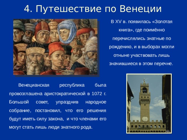 4. Путешествие по Венеции В XV в. появилась «Золотая книга», где поимённо перечислялись знатные по рождению, и в выборах могли отныне участвовать лишь значившиеся в этом перечне. Венецианская республика была провозглашена аристократической в 1072 г. Большой совет, упразднив народное собрание, постановил, что его решения будут иметь силу закона, и что членами его могут стать лишь люди знатного рода.