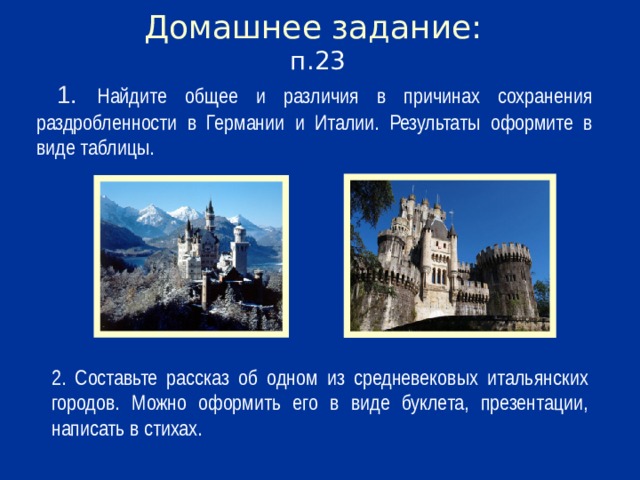 Домашнее задание:  п.23  1. Найдите общее и различия в причинах сохранения раздробленности в Германии и Италии. Результаты оформите в виде таблицы. 2. Составьте рассказ об одном из средневековых итальянских городов. Можно оформить его в виде буклета, презентации, написать в стихах.