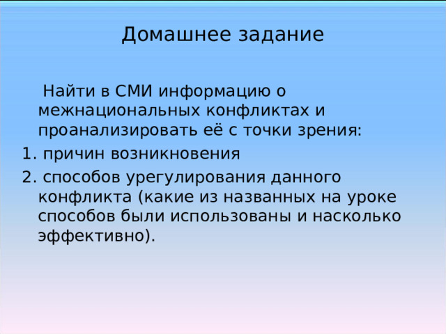 Домашнее задание  Найти в СМИ информацию о межнациональных конфликтах и проанализировать её с точки зрения: 1. причин возникновения 2. способов урегулирования данного конфликта (какие из названных на уроке способов были использованы и насколько эффективно).