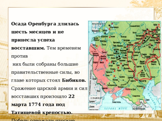 Осада Оренбурга длилась шесть месяцев и не принесла успеха восставшим. Тем временем против  них были собраны большие правительственные силы, во главе которых стоял Бибиков. Сражение царской армии и сил восставших произошло 22 марта 1774 года под Татищевой крепостью. Победу одержали царские войска. Пугачев отошел на восток (Башкирия и Южный Урал). 