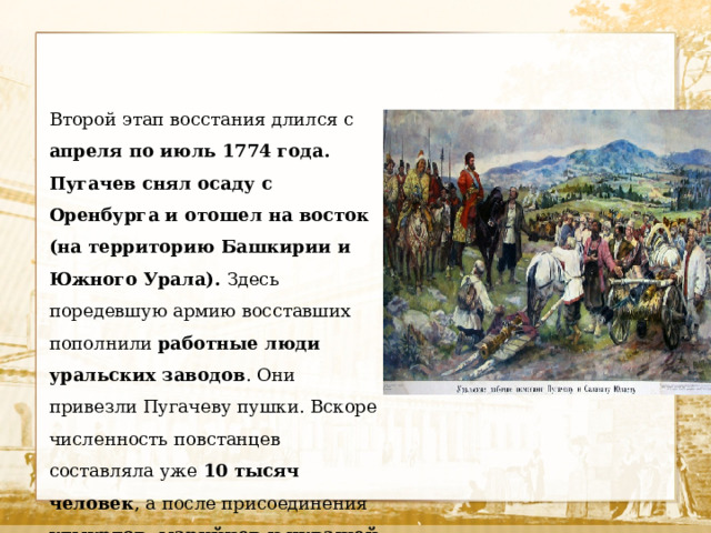 Второй этап восстания длился с апреля по июль 1774 года. Пугачев снял осаду с Оренбурга и отошел на восток (на территорию Башкирии и Южного Урала). Здесь поредевшую армию восставших пополнили работные люди уральских заводов . Они привезли Пугачеву пушки. Вскоре численность повстанцев составляла уже 10 тысяч человек , а после присоединения удмуртов, марийцев и чувашей она выросла до 20 тысяч . 