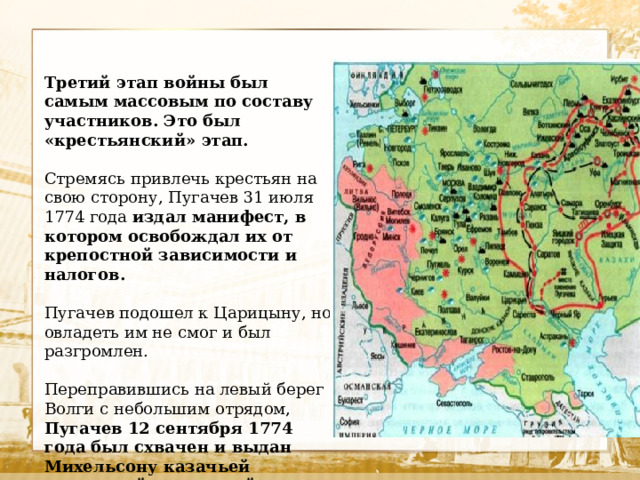 Третий этап войны был самым массовым по составу участников. Это был «крестьянский» этап.  Стремясь привлечь крестьян на свою сторону, Пугачев 31 июля 1774 года издал манифест, в котором освобождал их от крепостной зависимости и налогов.  Пугачев подошел к Царицыну, но овладеть им не смог и был разгромлен. Переправившись на левый берег Волги с небольшим отрядом, Пугачев 12 сентября 1774 года был схвачен и выдан Михельсону казачьей верхушкой, желавшей таким образом купить себе прощение за участие в восстании