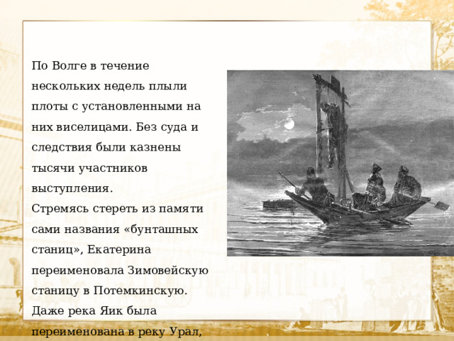 По Волге в течение нескольких недель плыли плоты с установленными на них виселицами. Без суда и следствия были казнены тысячи участников выступления. Стремясь стереть из памяти сами названия «бунташных станиц», Екатерина переименовала Зимовейскую станицу в Потемкинскую. Даже река Яик была переименована в реку Урал, чтобы яицкое казачество стало называться уральским.