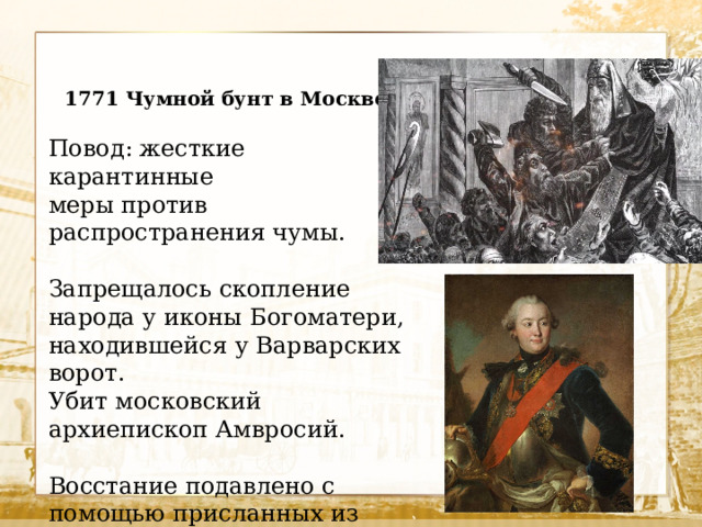 1771 Чумной бунт в Москве. Повод: жесткие карантинные меры против распространения чумы. Запрещалось скопление народа у иконы Богоматери, находившейся у Варварских ворот. Убит московский архиепископ Амвросий. Восстание подавлено с помощью присланных из Петербурга войск под командованием Г.Орлова.