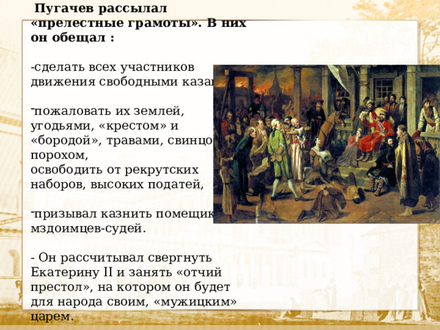 Пугачев рассылал «прелестные грамоты». В них он обещал : -сделать всех участников движения свободными казаками, пожаловать их землей, угодьями, «крестом» и «бородой», травами, свинцом, порохом, освободить от рекрутских наборов, высоких податей, призывал казнить помещиков и мздоимцев-судей. - Он рассчитывал свергнуть Екатерину II и занять «отчий престол», на котором он будет для народа своим, «мужицким» царем.