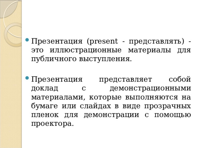 Презентация (present - представлять) - это иллюстрационные материалы для публичного выступления. Презентация представляет собой доклад с демонстрационными материалами, которые выполняются на бумаге или слайдах в виде прозрачных пленок для демонстрации с помощью проектора.