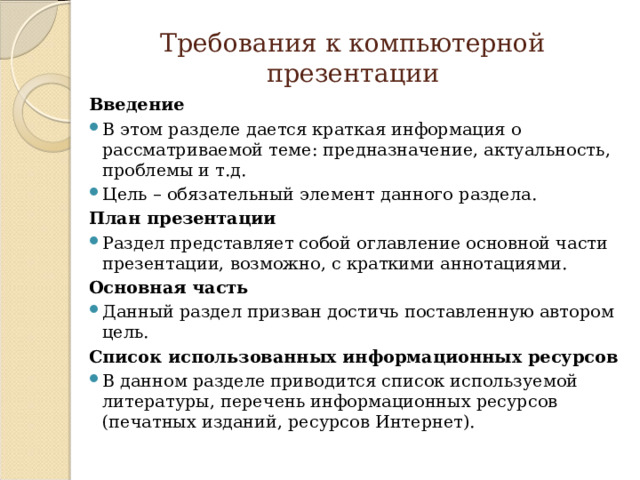 Требования к компьютерной презентации Введение В этом разделе дается краткая информация о рассматриваемой теме: предназначение, актуальность, проблемы и т.д. Цель – обязательный элемент данного раздела. План презентации Раздел представляет собой оглавление основной части презентации, возможно, с краткими аннотациями. Основная часть Данный раздел призван достичь поставленную автором цель. Список использованных информационных ресурсов